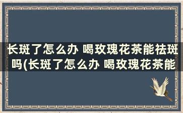 长斑了怎么办 喝玫瑰花茶能祛斑吗(长斑了怎么办 喝玫瑰花茶能祛斑吗)